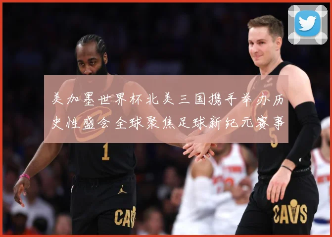 美加墨世界杯北美三国携手举办历史性盛会全球聚焦足球新纪元赛事前瞻