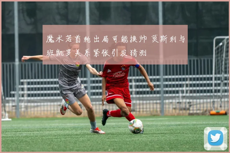 魔术若首轮出局可能换帅 莫斯利与班凯罗关系紧张引发猜测