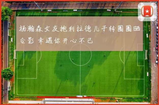 杨瀚森女友抱利拉德儿子转圈圈晒合影 幸遇你开心不已