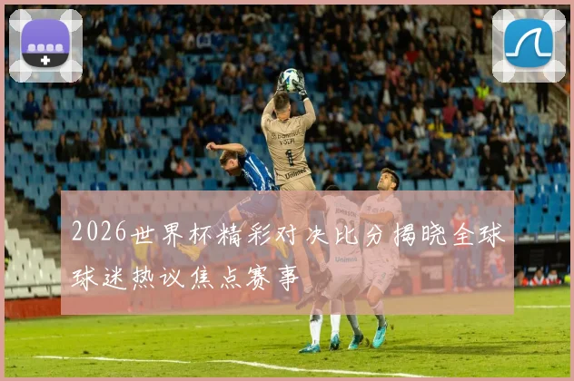 2026世界杯精彩对决比分揭晓全球球迷热议焦点赛事