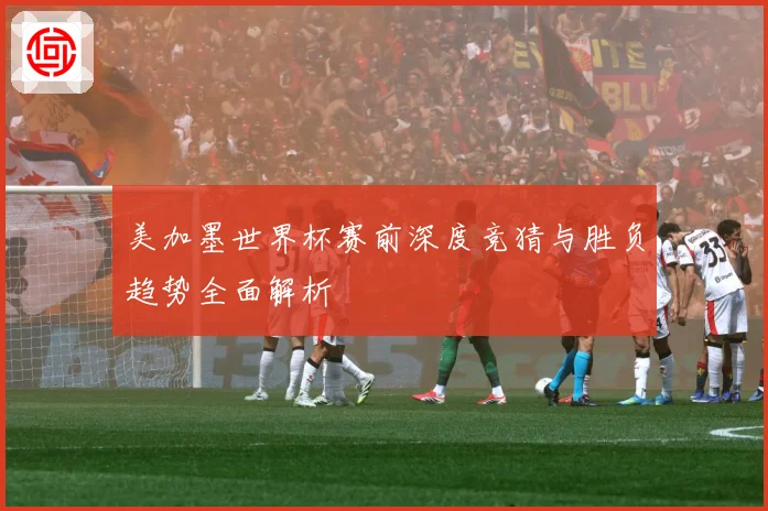 美加墨世界杯赛前深度竞猜与胜负趋势全面解析