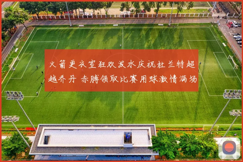 火箭更衣室狂欢泼水庆祝杜兰特超越乔丹 赤膊领取比赛用球激情满场