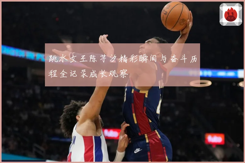 跳水女王陈芋汐精彩瞬间与奋斗历程全记录成长观察