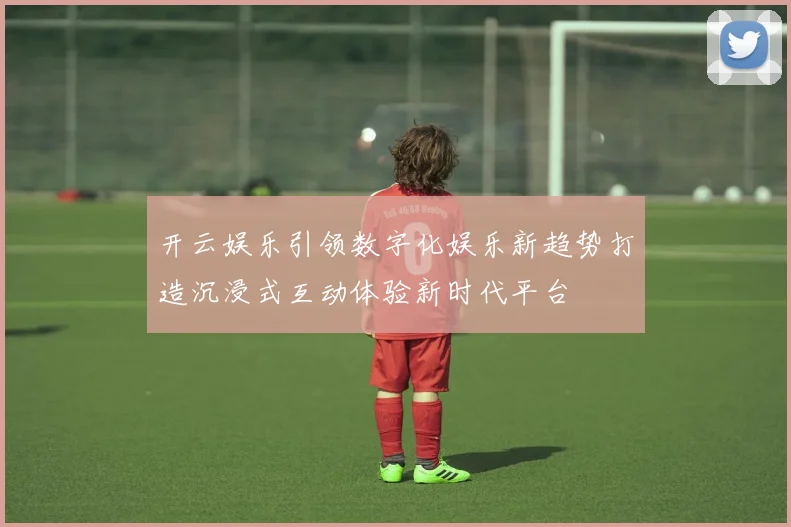 开云娱乐引领数字化娱乐新趋势打造沉浸式互动体验新时代平台