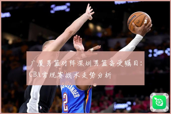 广厦男篮对阵深圳男篮备受瞩目：CBA常规赛战术走势分析