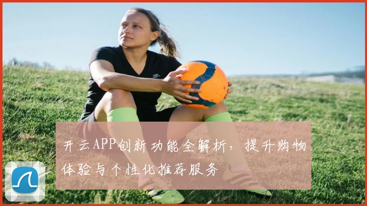 开云APP创新功能全解析，提升购物体验与个性化推荐服务