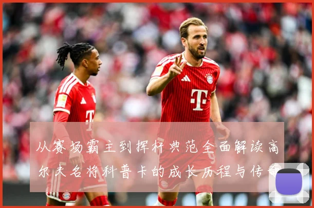 从赛场霸主到挥杆典范全面解读高尔夫名将科普卡的成长历程与传奇成就解析