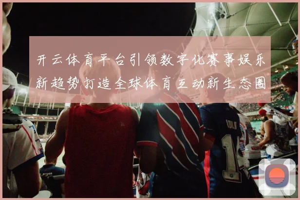 开云体育平台引领数字化赛事娱乐新趋势打造全球体育互动新生态圈