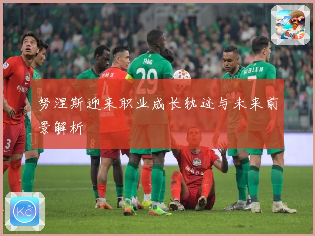 努涅斯迎来职业成长轨迹与未来前景解析