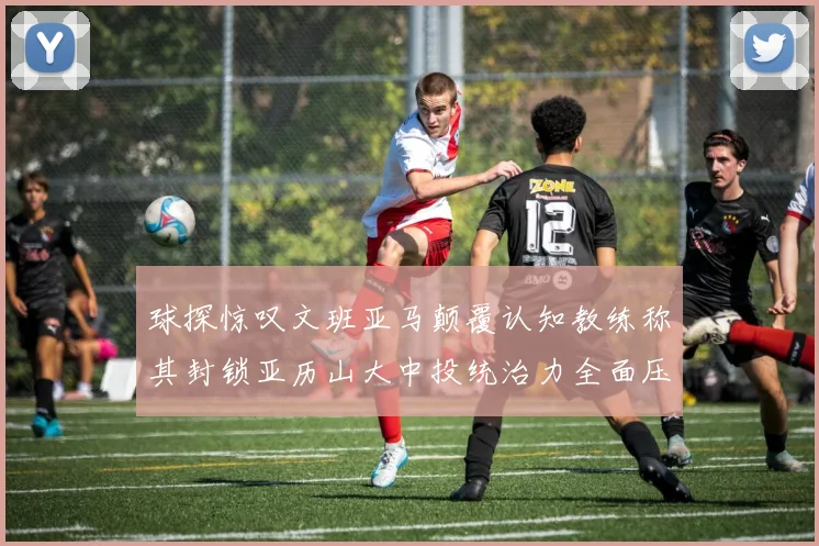 球探惊叹文班亚马颠覆认知教练称其封锁亚历山大中投统治力全面压制