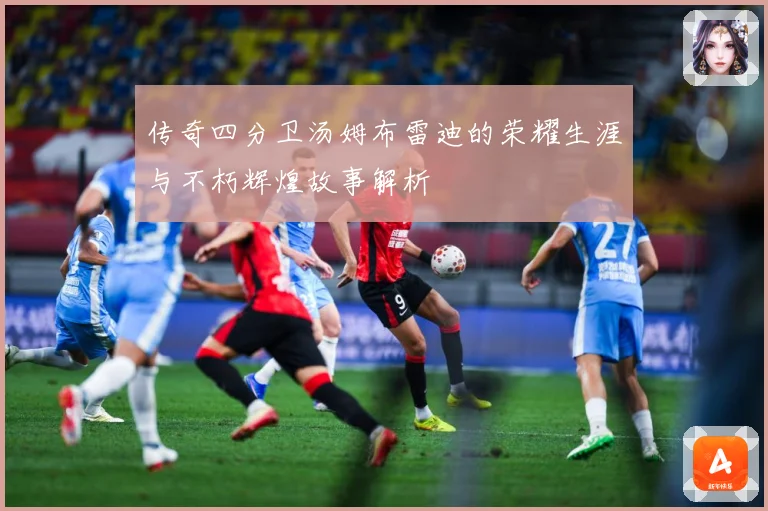 传奇四分卫汤姆布雷迪的荣耀生涯与不朽辉煌故事解析