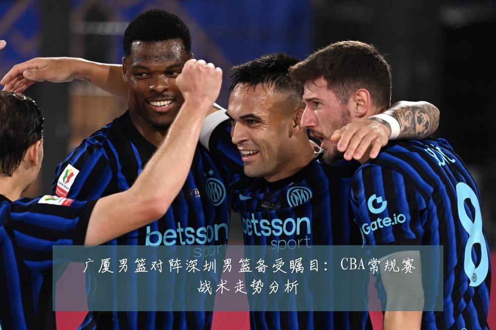 广厦男篮对阵深圳男篮备受瞩目:CBA常规赛战术走势分析