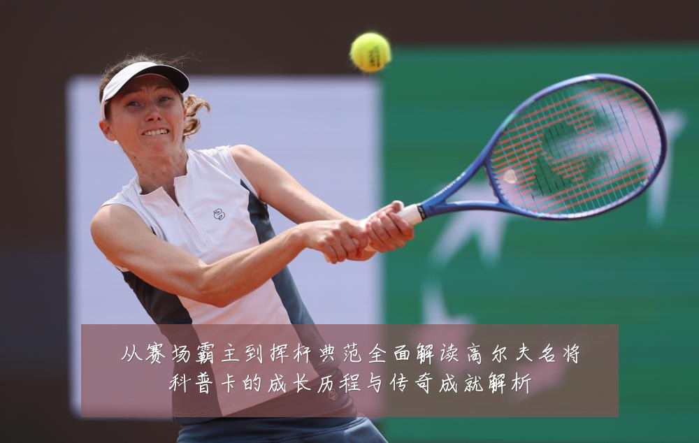 从赛场霸主到挥杆典范全面解读高尔夫名将科普卡的成长历程与传奇成就解析